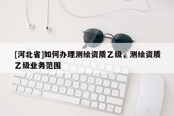 [河北省]如何辦理測繪資質乙級，測繪資質乙級業(yè)務范圍