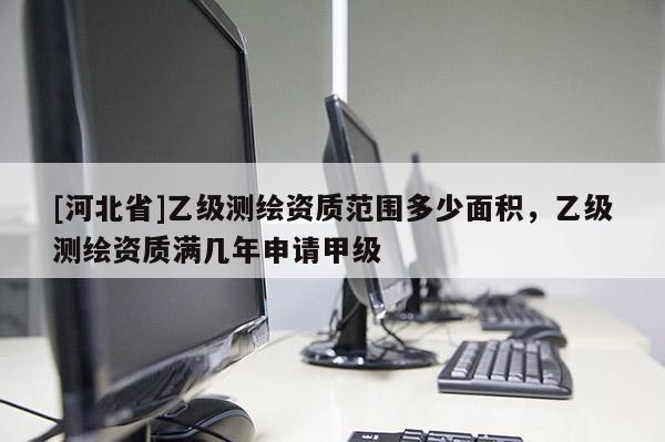 [河北省]乙級測繪資質范圍多少面積，乙級測繪資質滿幾年申請甲級