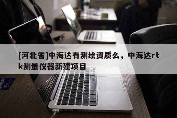 [河北省]中海達有測繪資質(zhì)么，中海達rtk測量儀器新建項目