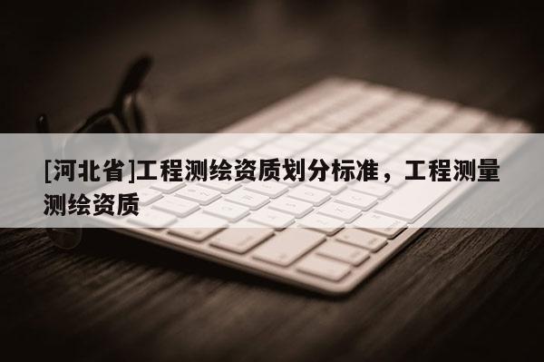 [河北省]工程測(cè)繪資質(zhì)劃分標(biāo)準(zhǔn)，工程測(cè)量測(cè)繪資質(zhì)