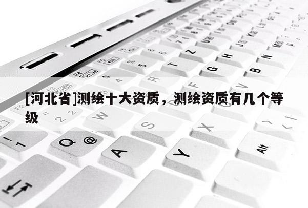[河北省]測(cè)繪十大資質(zhì)，測(cè)繪資質(zhì)有幾個(gè)等級(jí)