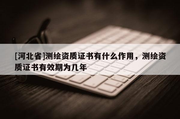 [河北省]測繪資質證書有什么作用，測繪資質證書有效期為幾年
