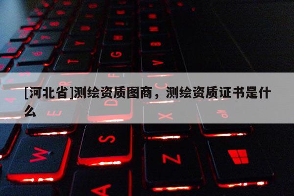 [河北省]測繪資質圖商，測繪資質證書是什么