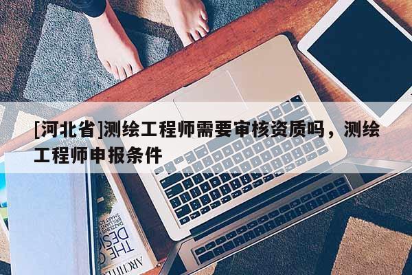 [河北省]測繪工程師需要審核資質嗎，測繪工程師申報條件