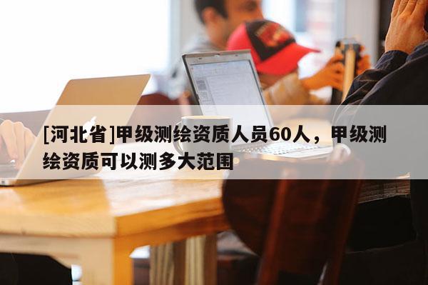 [河北省]甲級測繪資質人員60人，甲級測繪資質可以測多大范圍