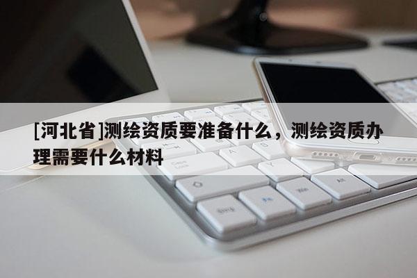 [河北省]測繪資質要準備什么，測繪資質辦理需要什么材料