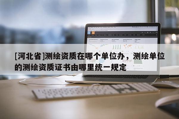 [河北省]測繪資質在哪個單位辦，測繪單位的測繪資質證書由哪里統一規定
