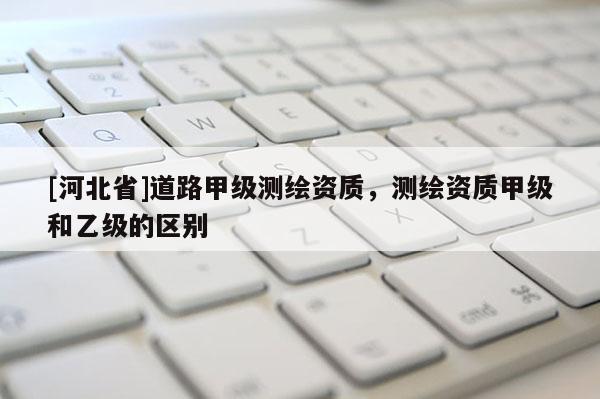[河北省]道路甲級(jí)測(cè)繪資質(zhì)，測(cè)繪資質(zhì)甲級(jí)和乙級(jí)的區(qū)別