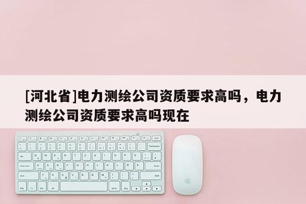 [河北省]電力測繪公司資質要求高嗎，電力測繪公司資質要求高嗎現在