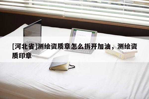 [河北省]測繪資質章怎么拆開加油，測繪資質印章