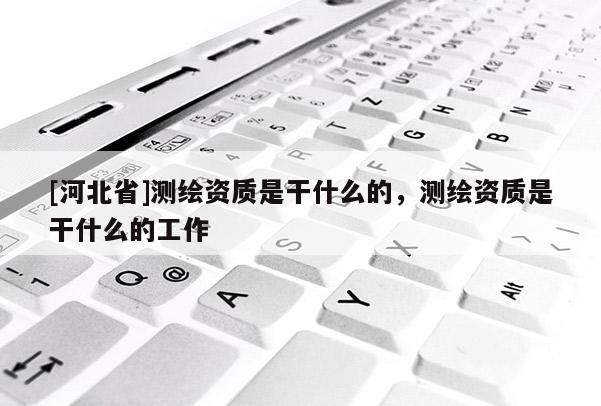 [河北省]測繪資質是干什么的，測繪資質是干什么的工作
