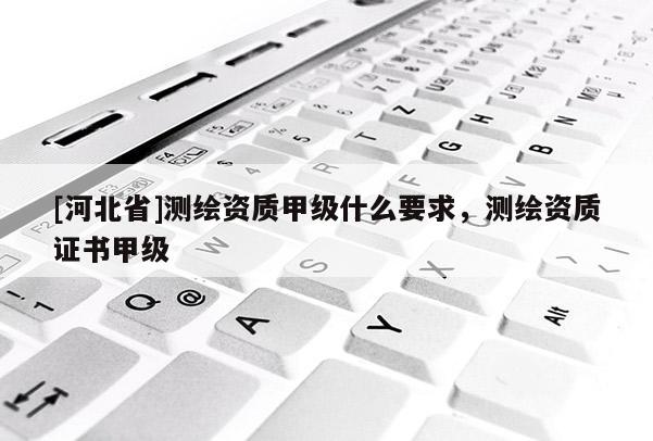 [河北省]測繪資質甲級什么要求，測繪資質證書甲級