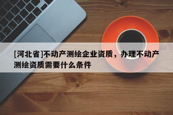 [河北省]不動產(chǎn)測繪企業(yè)資質(zhì)，辦理不動產(chǎn)測繪資質(zhì)需要什么條件