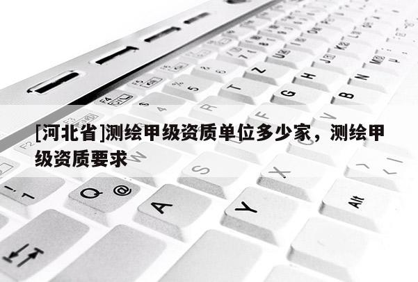 [河北省]測(cè)繪甲級(jí)資質(zhì)單位多少家，測(cè)繪甲級(jí)資質(zhì)要求