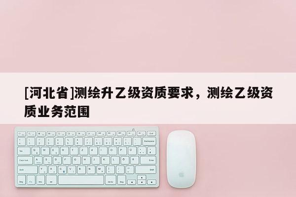 [河北省]測繪升乙級資質要求，測繪乙級資質業務范圍