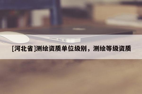 [河北省]測繪資質單位級別，測繪等級資質