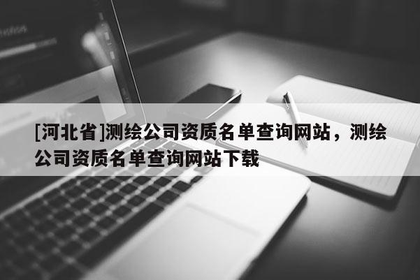 [河北省]測繪公司資質名單查詢網站，測繪公司資質名單查詢網站下載