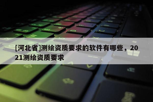 [河北省]測繪資質要求的軟件有哪些，2021測繪資質要求