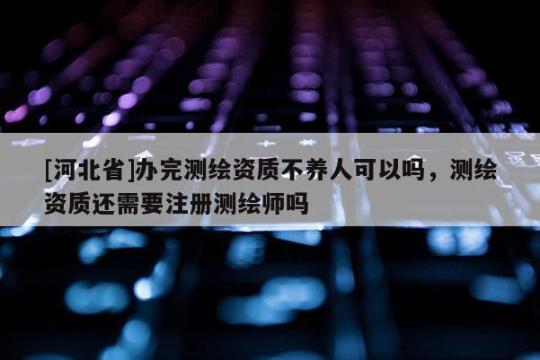 [河北省]辦完測繪資質(zhì)不養(yǎng)人可以嗎，測繪資質(zhì)還需要注冊測繪師嗎