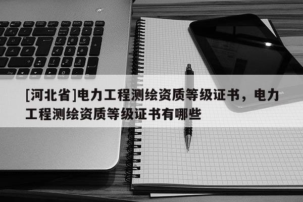 [河北省]電力工程測繪資質(zhì)等級證書，電力工程測繪資質(zhì)等級證書有哪些