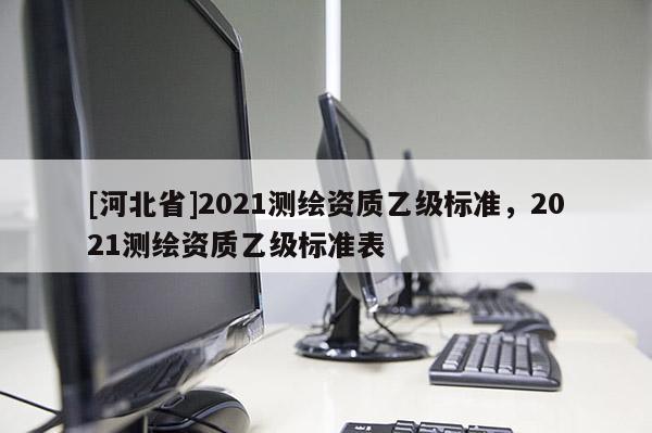 [河北省]2021測繪資質(zhì)乙級標準，2021測繪資質(zhì)乙級標準表