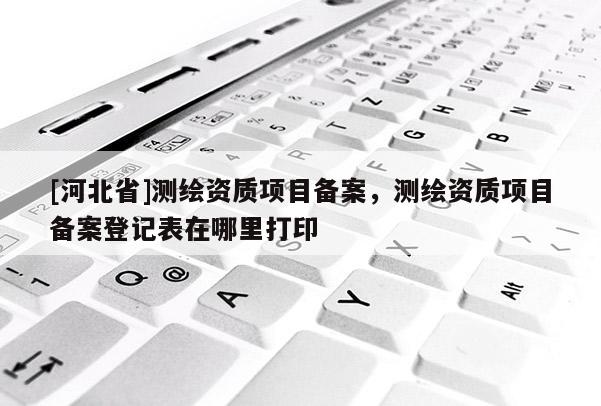 [河北省]測繪資質項目備案，測繪資質項目備案登記表在哪里打印