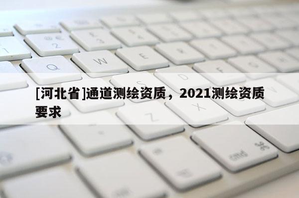 [河北省]通道測(cè)繪資質(zhì)，2021測(cè)繪資質(zhì)要求
