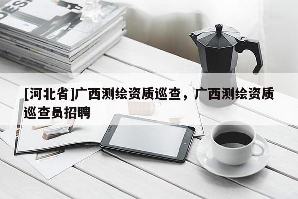 [河北省]廣西測繪資質(zhì)巡查，廣西測繪資質(zhì)巡查員招聘