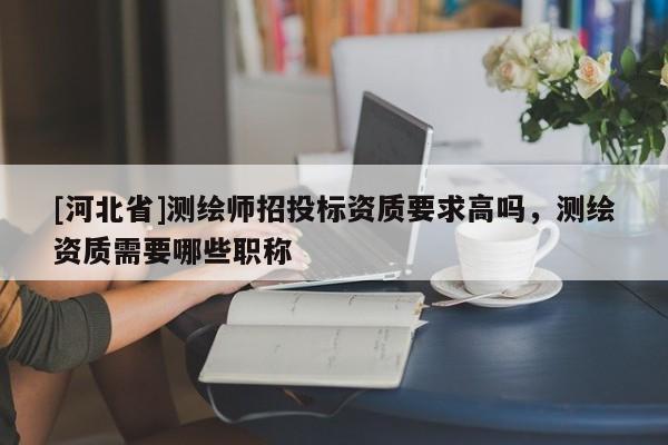 [河北省]測繪師招投標資質要求高嗎，測繪資質需要哪些職稱