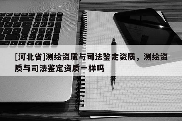 [河北省]測繪資質與司法鑒定資質，測繪資質與司法鑒定資質一樣嗎