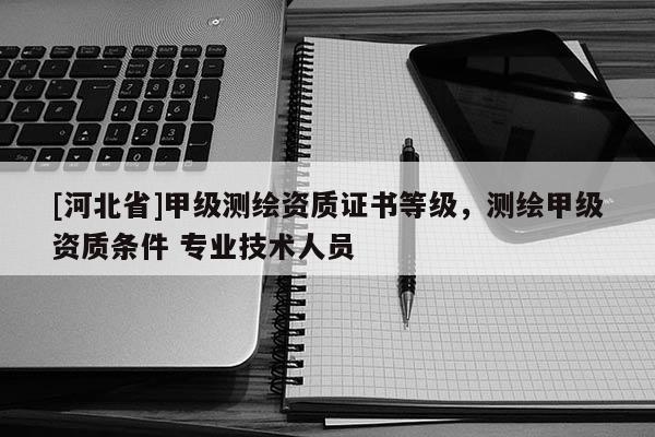 [河北省]甲級測繪資質證書等級，測繪甲級資質條件 專業技術人員