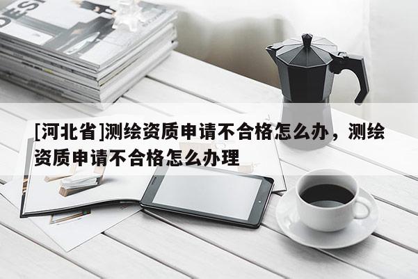 [河北省]測繪資質(zhì)申請不合格怎么辦，測繪資質(zhì)申請不合格怎么辦理