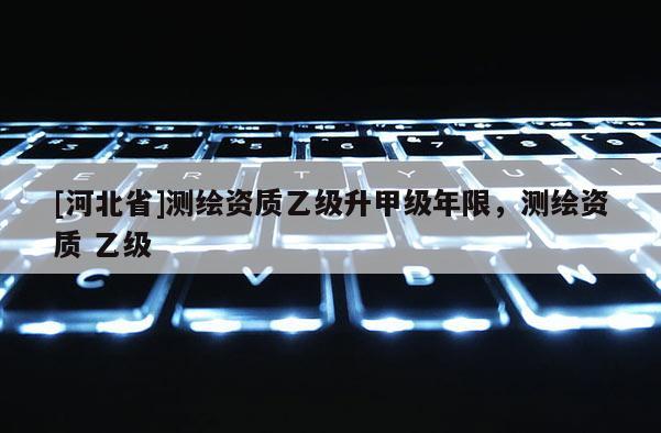 [河北省]測繪資質乙級升甲級年限，測繪資質 乙級
