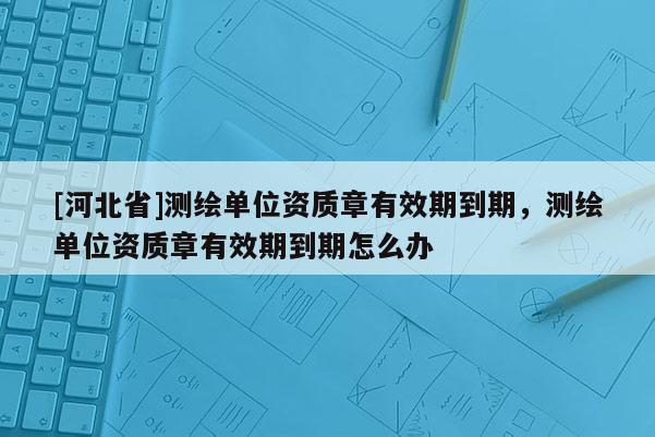 [河北省]測繪單位資質章有效期到期，測繪單位資質章有效期到期怎么辦