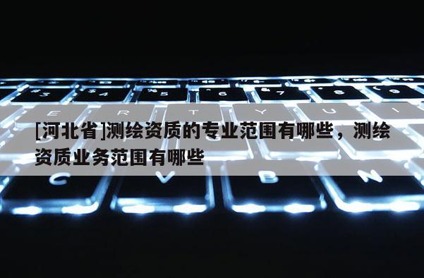 [河北省]測繪資質的專業范圍有哪些，測繪資質業務范圍有哪些