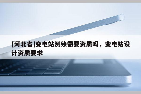 [河北省]變電站測(cè)繪需要資質(zhì)嗎，變電站設(shè)計(jì)資質(zhì)要求