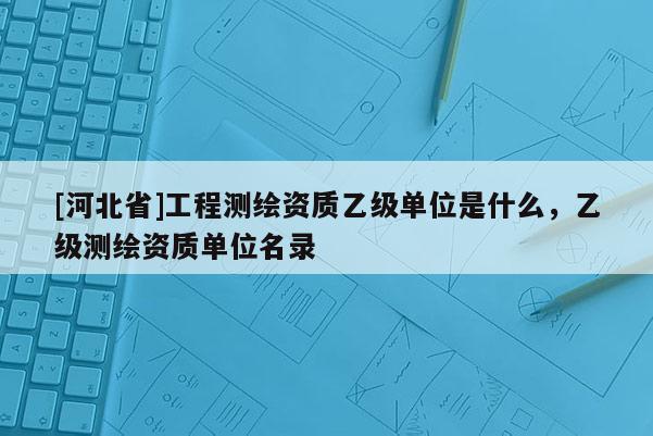[河北省]工程測繪資質(zhì)乙級(jí)單位是什么，乙級(jí)測繪資質(zhì)單位名錄