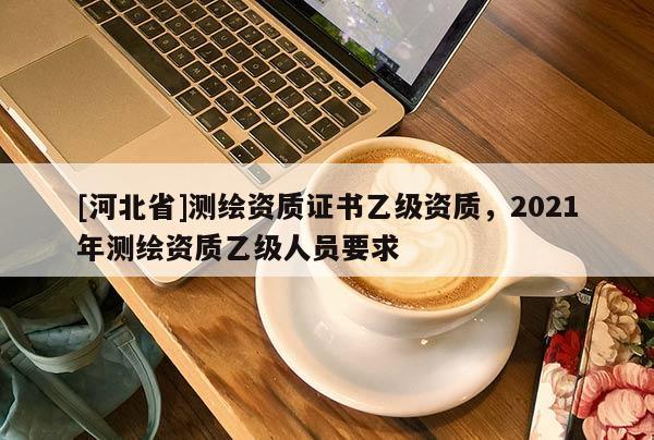 [河北省]測繪資質證書乙級資質，2021年測繪資質乙級人員要求