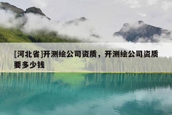 [河北省]開(kāi)測(cè)繪公司資質(zhì)，開(kāi)測(cè)繪公司資質(zhì)要多少錢