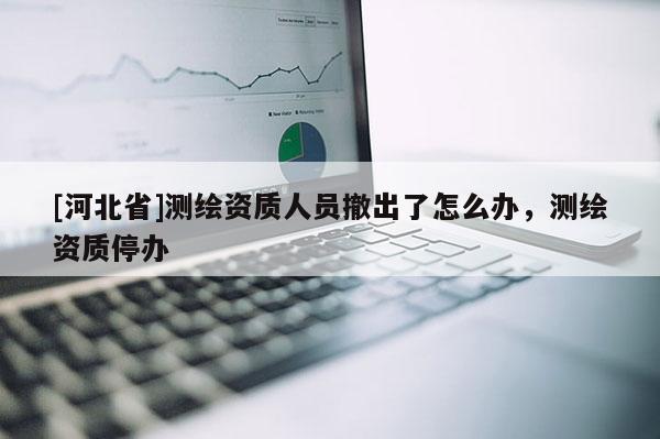 [河北省]測繪資質(zhì)人員撤出了怎么辦，測繪資質(zhì)停辦