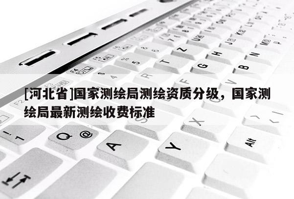 [河北省]國家測繪局測繪資質分級，國家測繪局最新測繪收費標準