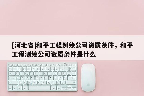 [河北省]和平工程測繪公司資質條件，和平工程測繪公司資質條件是什么