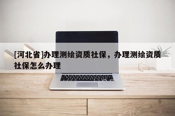 [河北省]辦理測繪資質社保，辦理測繪資質社保怎么辦理