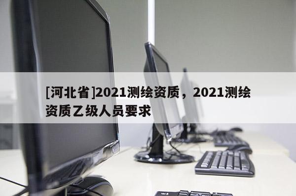 [河北省]2021測繪資質，2021測繪資質乙級人員要求