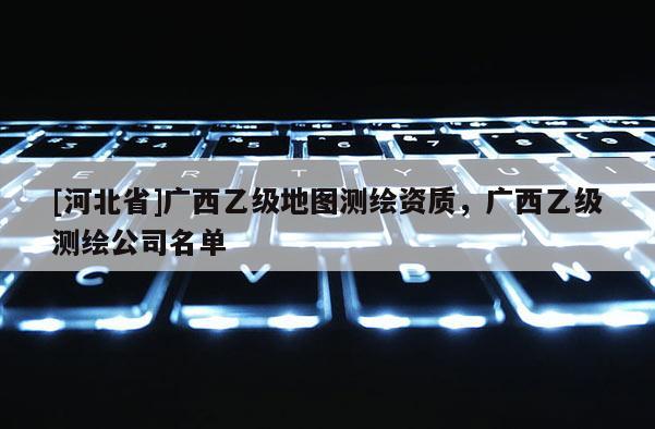 [河北省]廣西乙級地圖測繪資質，廣西乙級測繪公司名單