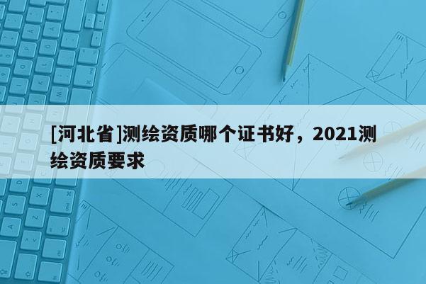[河北省]測繪資質哪個證書好，2021測繪資質要求