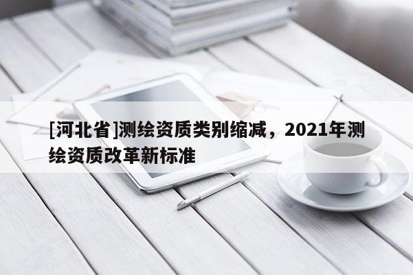 [河北省]測繪資質類別縮減，2021年測繪資質改革新標準