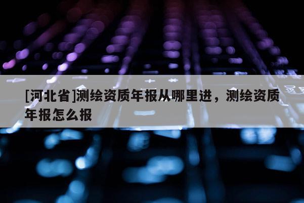 [河北省]測繪資質(zhì)年報從哪里進，測繪資質(zhì)年報怎么報