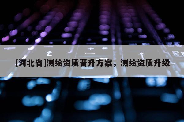 [河北省]測繪資質(zhì)晉升方案，測繪資質(zhì)升級
