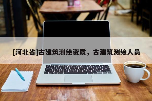 [河北省]古建筑測(cè)繪資質(zhì)，古建筑測(cè)繪人員